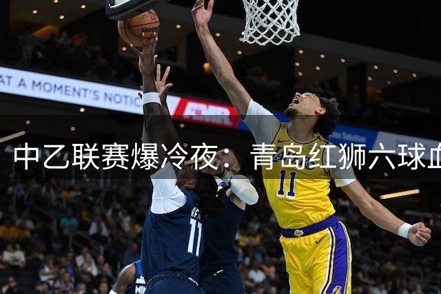 中乙联赛爆冷夜：青岛红狮六球血洗北理工 广东铭途补赛告捷