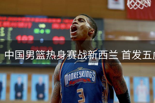 中国男篮热身赛战新西兰 首发五虎阵容揭晓
