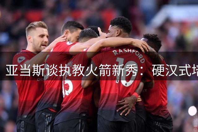亚当斯谈执教火箭新秀：硬汉式培养见证明日之星蜕变
