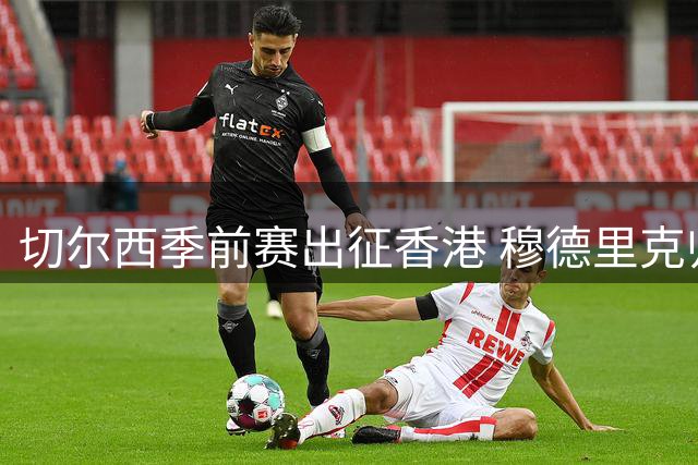 切尔西季前赛出征香港 穆德里克归队引关注