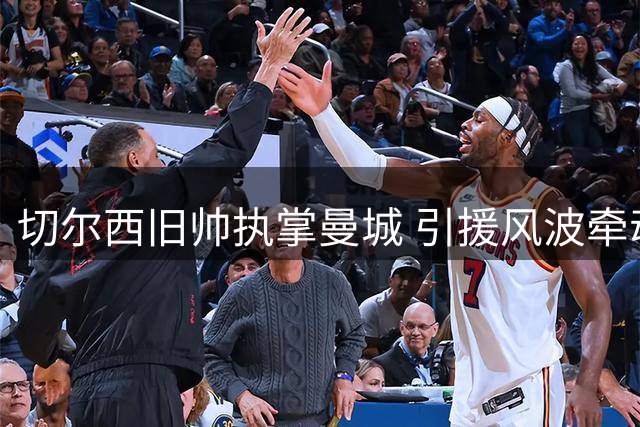 切尔西旧帅执掌曼城 引援风波牵动恩佐命运