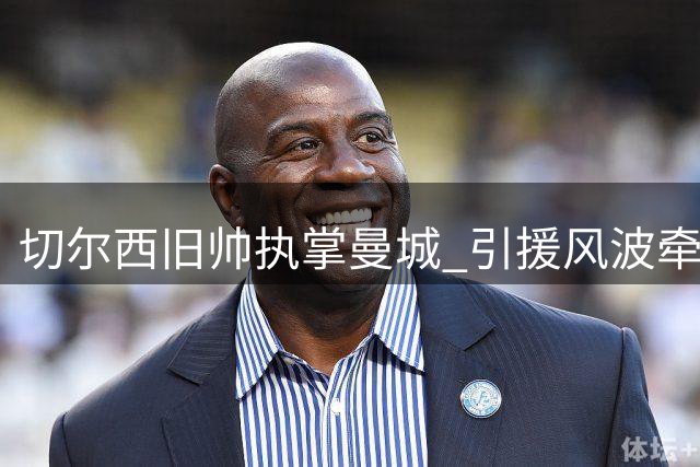 切尔西旧帅执掌曼城 引援风波牵动恩佐命运