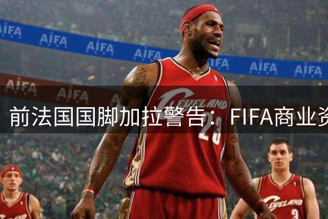前法国国脚加拉警告：FIFA商业资本化将摧毁足球独立性根基
