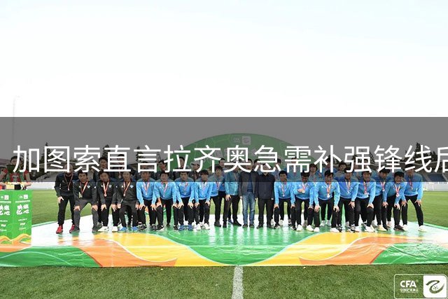 加图索直言拉齐奥急需补强锋线后防 队内核心去留成谜