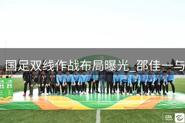 国足双线作战布局曝光 邵佳一与安东尼奥达成人才调配共识