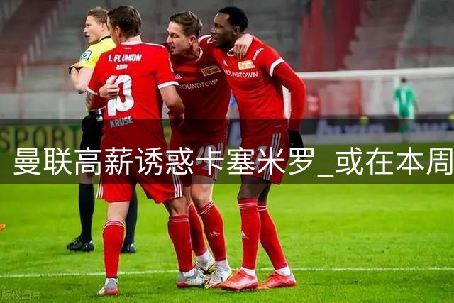曼联高薪诱惑卡塞米罗 或在本周完成重磅签约