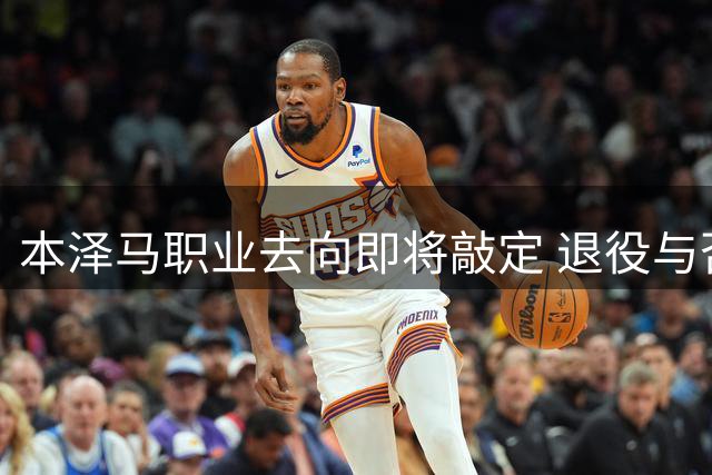 本泽马职业去向即将敲定 退役与否仍存悬念