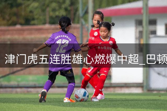 津门虎五连胜雄心燃爆中超 巴顿领衔诠释天津足球魂