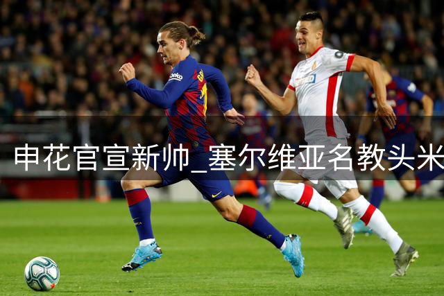 申花官宣新帅 塞尔维亚名教头米洛耶维奇接掌教鞭