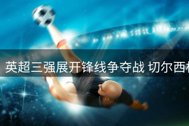 英超三强展开锋线争夺战 切尔西标价4000万抛售新星