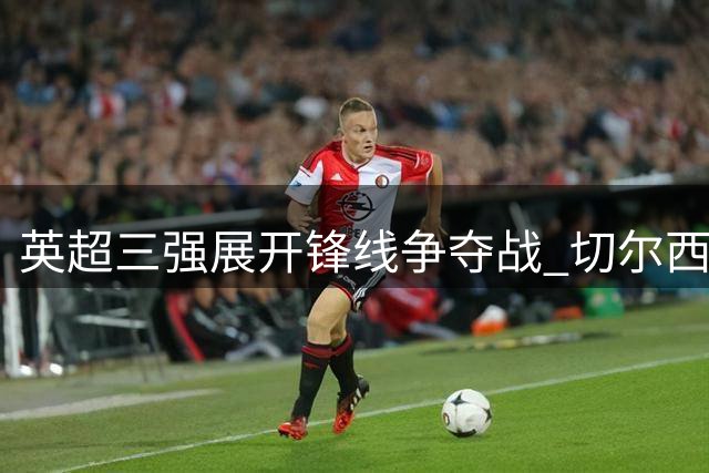 英超三强展开锋线争夺战 切尔西标价4000万抛售新星