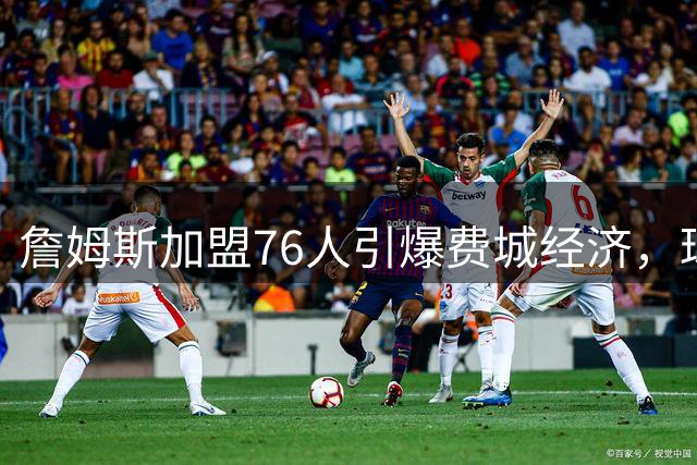 詹姆斯加盟76人引爆费城经济，球衣销量破纪录引发全城狂欢