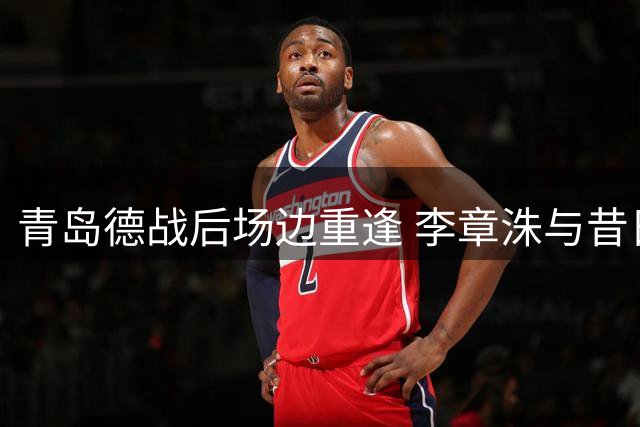 青岛德战后场边重逢 李章洙与昔日爱徒叙旧