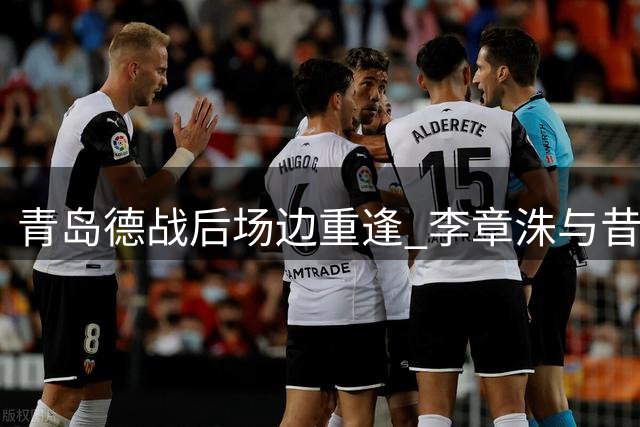 青岛德战后场边重逢 李章洙与昔日爱徒叙旧