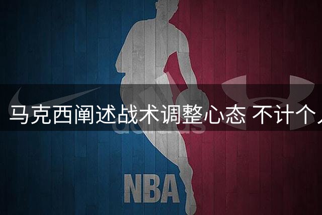 马克西阐述战术调整心态 不计个人数据只为胜利