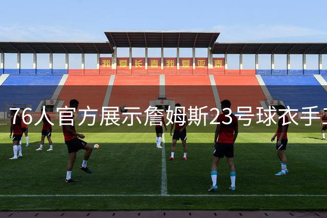 76人官方展示詹姆斯23号球衣手工制作全纪录