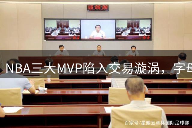 NBA三大MVP陷入交易漩涡，字母哥离队引发热议